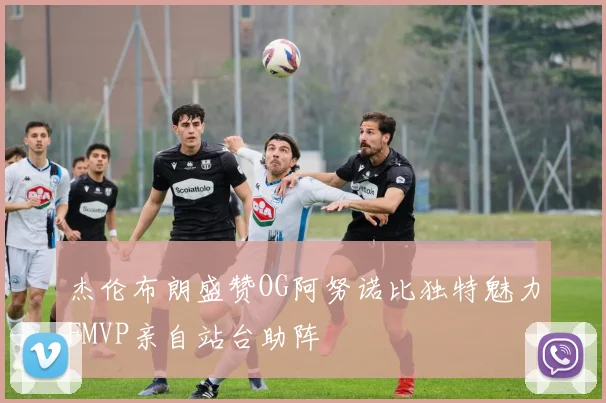 杰伦布朗盛赞OG阿努诺比独特魅力FMVP亲自站台助阵