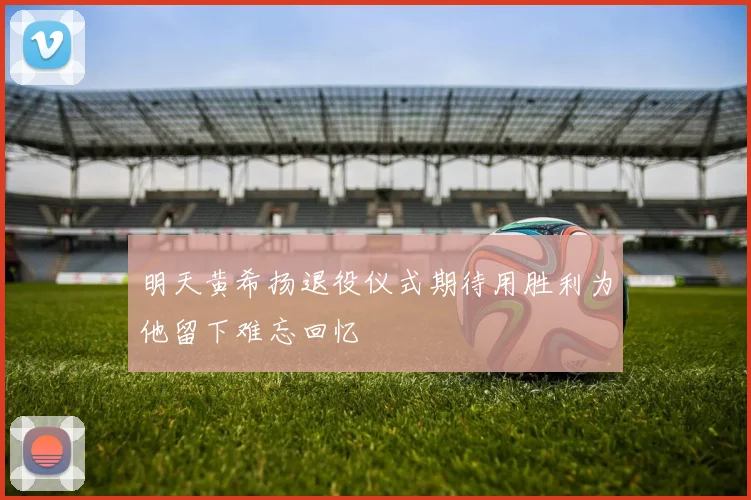 明天黄希扬退役仪式期待用胜利为他留下难忘回忆