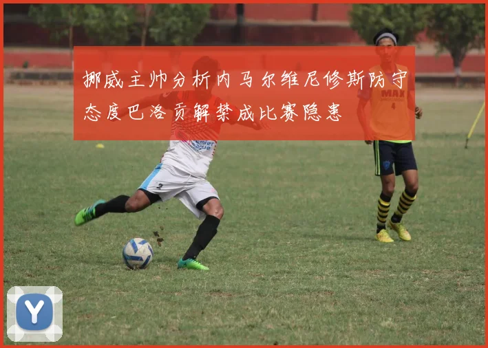 挪威主帅分析内马尔维尼修斯防守态度巴洛贡解禁成比赛隐患