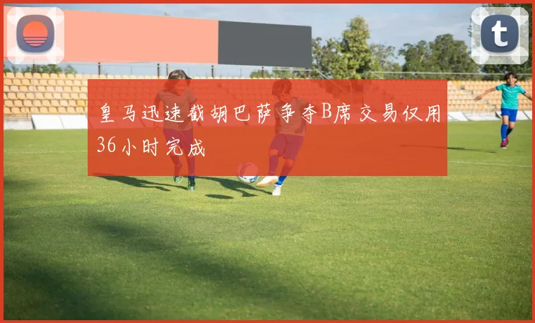 皇马迅速截胡巴萨争夺B席交易仅用36小时完成