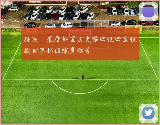 孙兴慜荣膺韩国历史第四位四度征战世界杯的球员称号