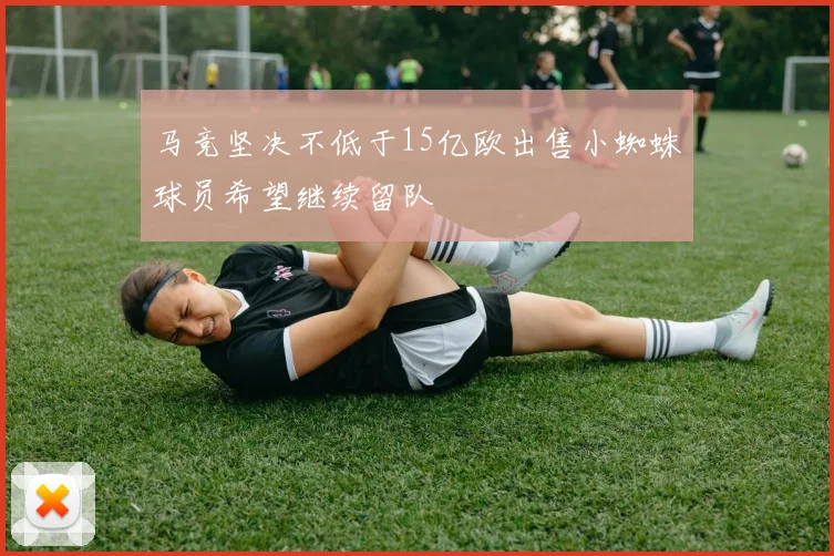马竞坚决不低于15亿欧出售小蜘蛛球员希望继续留队