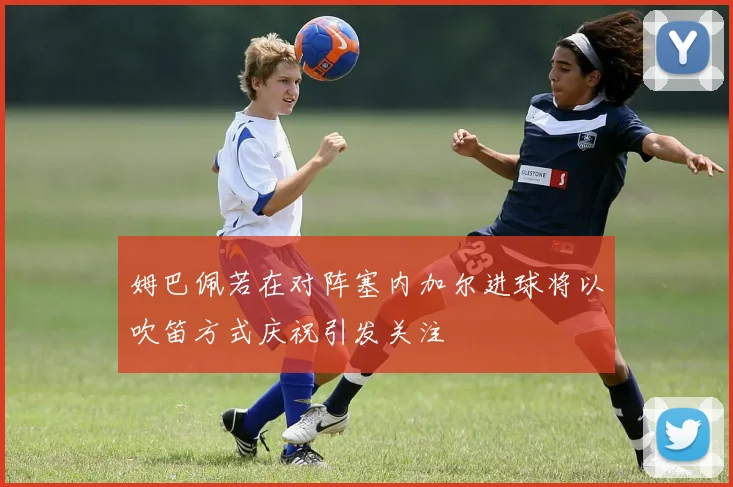 姆巴佩若在对阵塞内加尔进球将以吹笛方式庆祝引发关注