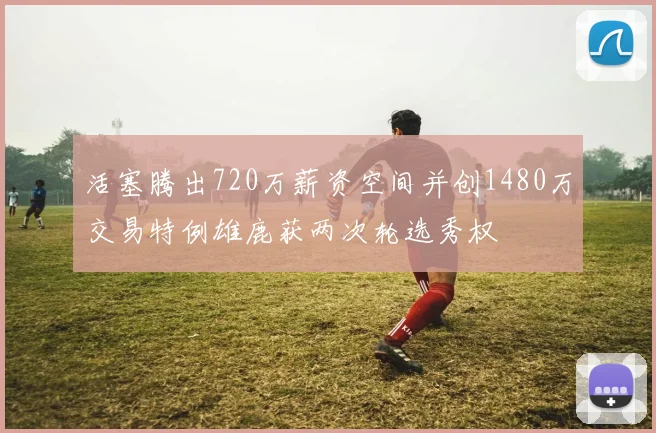 活塞腾出720万薪资空间并创1480万交易特例雄鹿获两次轮选秀权