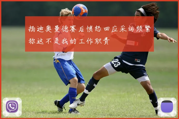 扬迪奥曼德赛后愤怒回应采访频繁称这不是我的工作职责