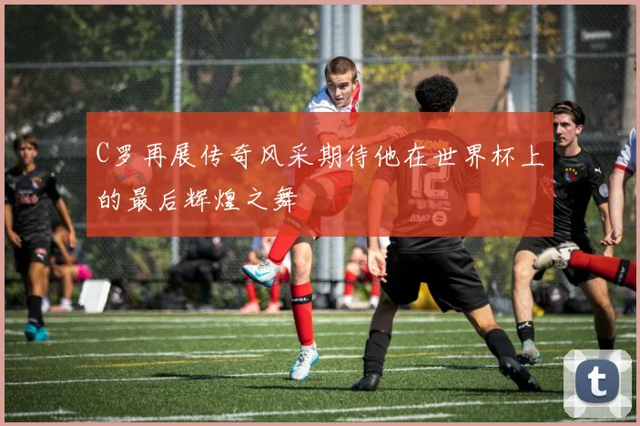 C罗再展传奇风采期待他在世界杯上的最后辉煌之舞