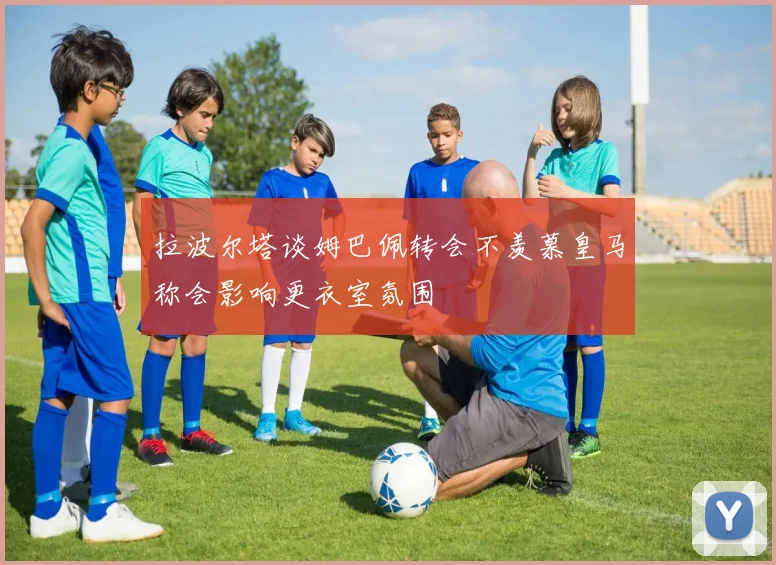 拉波尔塔谈姆巴佩转会不羡慕皇马称会影响更衣室氛围