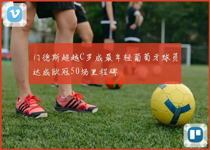 门德斯超越C罗成最年轻葡萄牙球员达成欧冠50场里程碑