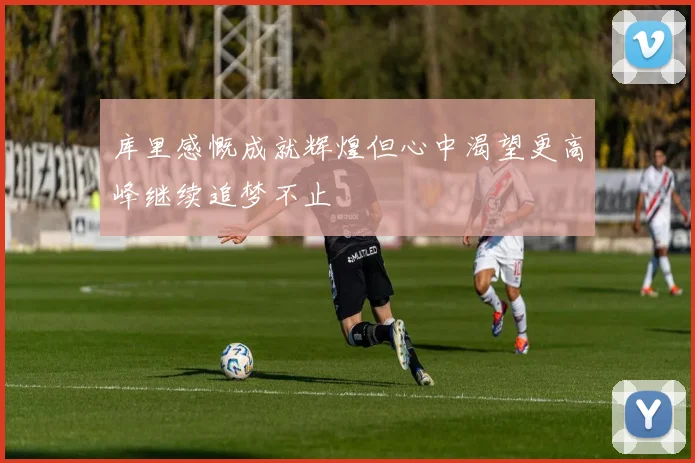 库里感慨成就辉煌但心中渴望更高峰继续追梦不止