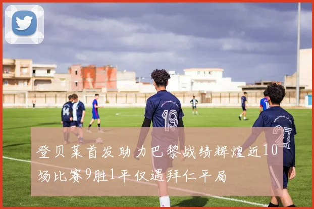 登贝莱首发助力巴黎战绩辉煌近10场比赛9胜1平仅遇拜仁平局